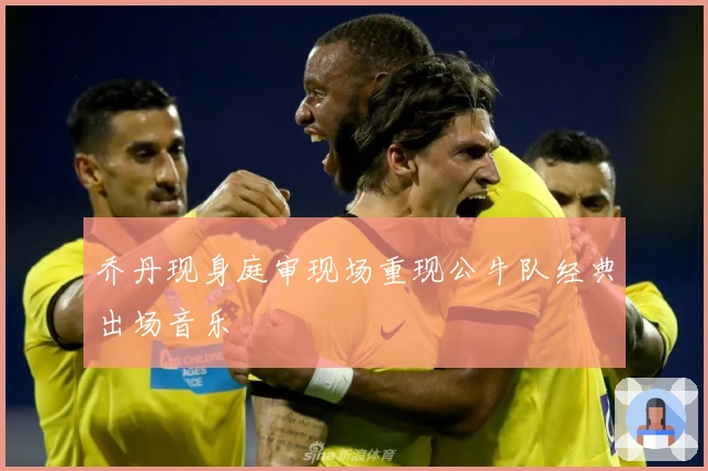 乔丹现身庭审现场重现公牛队经典出场音乐