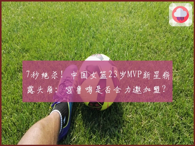 7秒绝杀！中国女篮23岁MVP新星崭露头角：宫鲁鸣是否会力邀加盟？