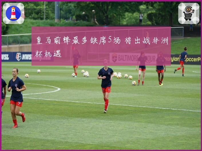 皇马前锋最多缺席5场 将出战非洲杯机遇