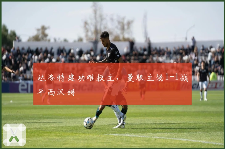 达洛特建功难救主，曼联主场1-1战平西汉姆