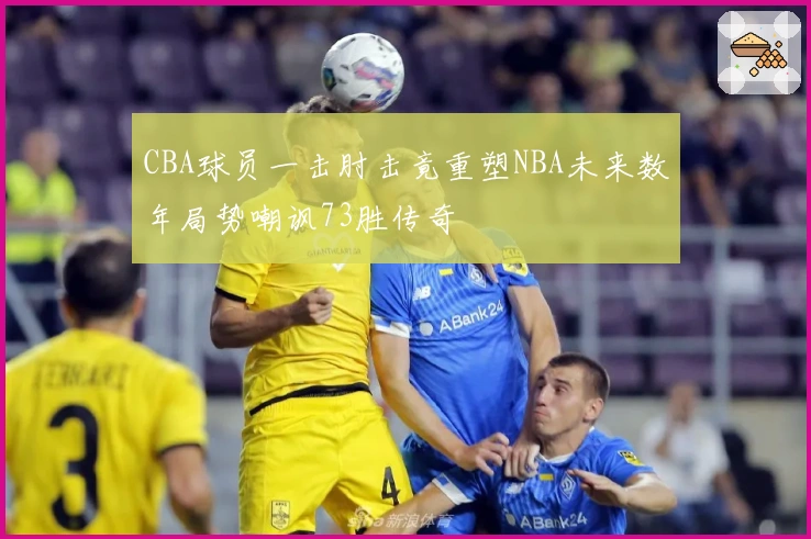 CBA球员一击肘击竟重塑NBA未来数年局势嘲讽73胜传奇