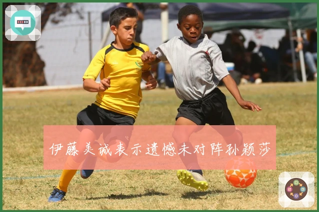 伊藤美诚表示遗憾未对阵孙颖莎