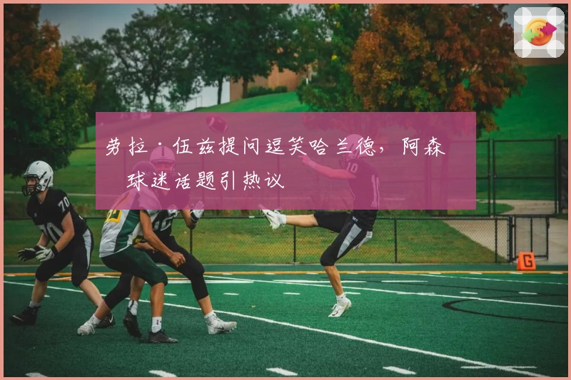 劳拉·伍兹提问逗笑哈兰德，阿森纳球迷话题引热议