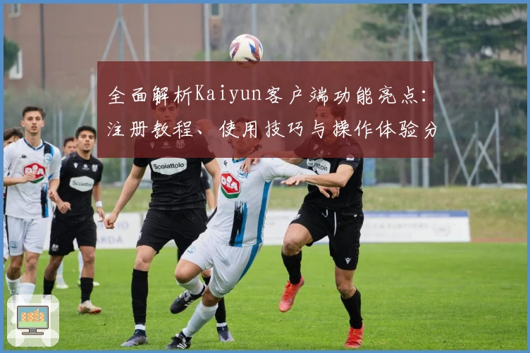 全面解析Kaiyun客户端功能亮点：注册教程、使用技巧与操作体验分享