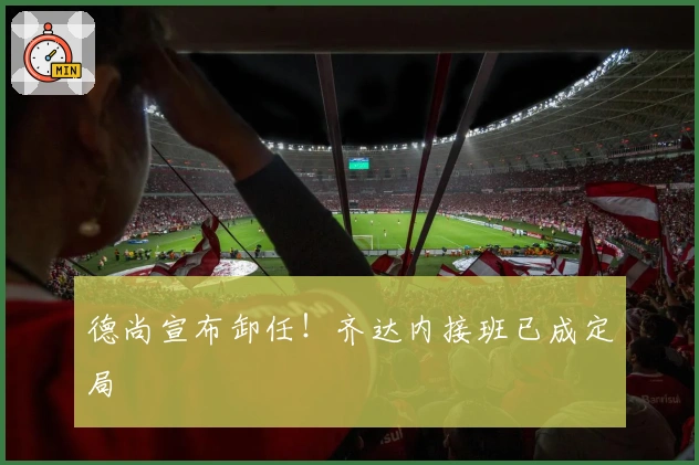 德尚宣布卸任！齐达内接班已成定局