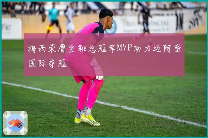 梅西荣膺金靴总冠军MVP助力迈阿密国际夺冠