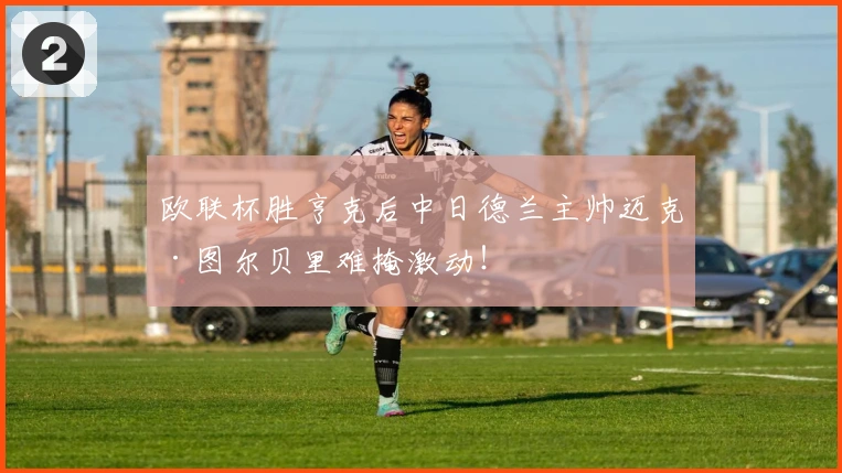 欧联杯胜亨克后中日德兰主帅迈克·图尔贝里难掩激动！