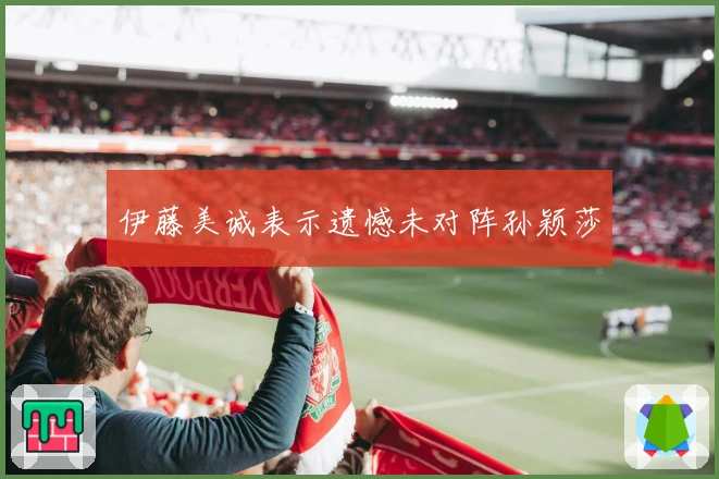 伊藤美诚表示遗憾未对阵孙颖莎