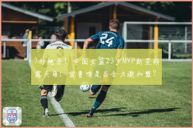 7秒绝杀！中国女篮23岁MVP新星崭露头角：宫鲁鸣是否会力邀加盟？