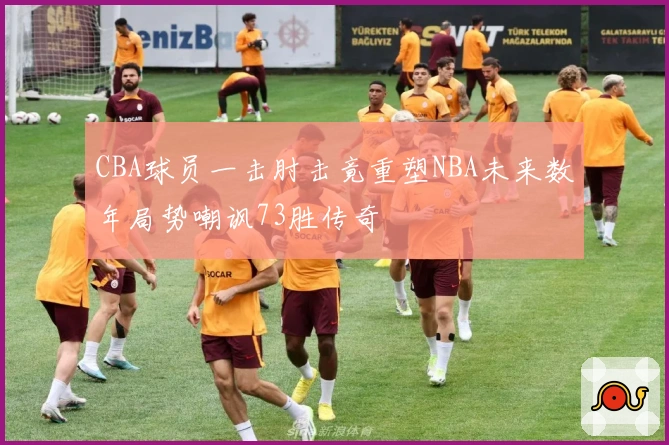 CBA球员一击肘击竟重塑NBA未来数年局势嘲讽73胜传奇