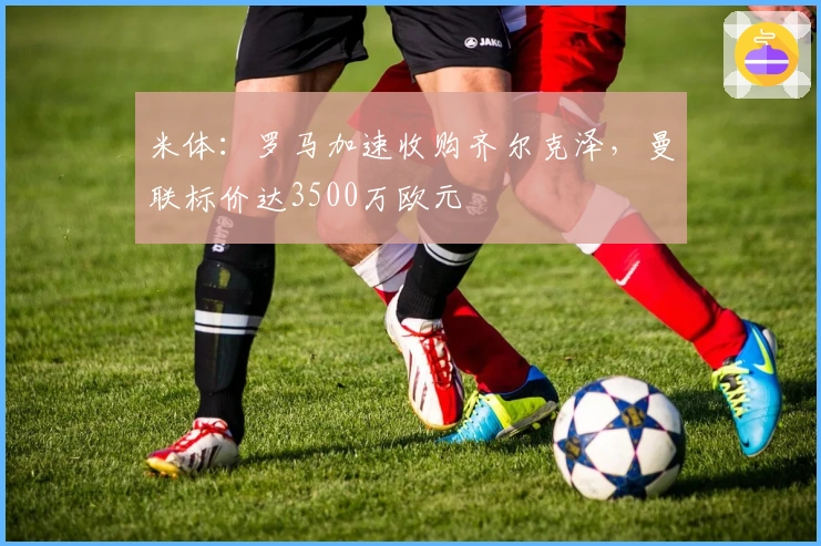 米体：罗马加速收购齐尔克泽，曼联标价达3500万欧元